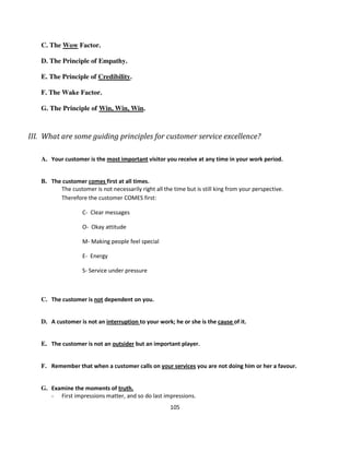 C. The Wow Factor.

   D. The Principle of Empathy.

   E. The Principle of Credibility.

   F. The Wake Factor.

   G. The Principle of Win, Win, Win.



III. What are some guiding principles for customer service excellence?

   A. Your customer is the most important visitor you receive at any time in your work period.


   B. The customer comes first at all times.
         The customer is not necessarily right all the time but is still king from your perspective.
         Therefore the customer COMES first:

                   C- Clear messages

                   O- Okay attitude

                   M- Making people feel special

                   E- Energy

                   S- Service under pressure



   C. The customer is not dependent on you.


   D. A customer is not an interruption to your work; he or she is the cause of it.


   E. The customer is not an outsider but an important player.


   F. Remember that when a customer calls on your services you are not doing him or her a favour.


   G. Examine the moments of truth.
      - First impressions matter, and so do last impressions.
                                                      105
 