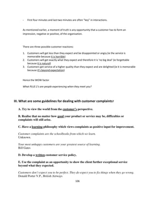 -   First four minutes and last two minutes are often “key” in interactions.


     As mentioned earlier, a moment of truth is any opportunity that a customer has to form an
     impression, negative or positive, of the organisation.



     There are three possible customer reactions:

     1. Customers will get less than they expect and be disappointed or angry (ie the service is
        memorable because it is horrible)
     2. Customers will get exactly what they expect and therefore it is ‘no big deal’ (ie forgettable
        because it is natural)
     3. Customers get service of a higher quality than they expect and are delighted (ie it is memorable
        because it’s beyond expectation)


     Hence the WOW factor

     What PLUS 1’s are people experiencing when they meet you?




III. What are some guidelines for dealing with customer complaints?

  A. Try to view the world from the customer’s perspective.

  B. Realise that no matter how good your product or service may be, difficulties or
  complaints will still arise.

  C. Have a learning philosophy which views complaints as positive input for improvement.

  Customer complaints are the schoolbooks from which we learn.
  Unknown.

  Your most unhappy customers are your greatest source of learning.
  Bill Gates

  D. Develop a written customer service policy.

  E. Use the complaint as an opportunity to show the client further exceptional service
  beyond what they expected.

  Customers don’t expect you to be perfect. They do expect you to fix things when they go wrong.
  Donald Porter V.P., British Airways
                                                    106
 