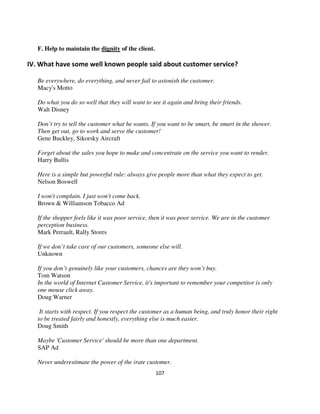 F. Help to maintain the dignity of the client.

IV. What have some well known people said about customer service?

   Be everywhere, do everything, and never fail to astonish the customer.
   Macy's Motto

   Do what you do so well that they will want to see it again and bring their friends.
   Walt Disney

   Don’t try to tell the customer what he wants. If you want to be smart, be smart in the shower.
   Then get out, go to work and serve the customer!
   Gene Buckley, Sikorsky Aircraft

   Forget about the sales you hope to make and concentrate on the service you want to render.
   Harry Bullis

   Here is a simple but powerful rule: always give people more than what they expect to get.
   Nelson Boswell

   I won't complain. I just won't come back.
   Brown & Williamson Tobacco Ad

   If the shopper feels like it was poor service, then it was poor service. We are in the customer
   perception business.
   Mark Perrault, Rally Stores

   If we don’t take care of our customers, someone else will.
   Unknown

   If you don’t genuinely like your customers, chances are they won’t buy.
   Tom Watson
   In the world of Internet Customer Service, it's important to remember your competitor is only
   one mouse click away.
   Doug Warner

    It starts with respect. If you respect the customer as a human being, and truly honor their right
   to be treated fairly and honestly, everything else is much easier.
   Doug Smith

   Maybe 'Customer Service' should be more than one department.
   SAP Ad

   Never underestimate the power of the irate customer.
                                                    107
 
