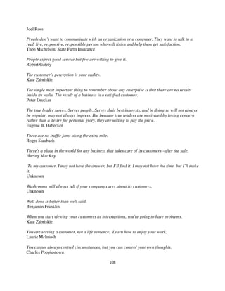 Joel Ross

People don’t want to communicate with an organization or a computer. They want to talk to a
real, live, responsive, responsible person who will listen and help them get satisfaction.
Theo Michelson, State Farm Insurance

People expect good service but few are willing to give it.
Robert Gately

The customer’s perception is your reality.
Kate Zabriskie

The single most important thing to remember about any enterprise is that there are no results
inside its walls. The result of a business is a satisfied customer.
Peter Drucker

The true leader serves. Serves people. Serves their best interests, and in doing so will not always
be popular, may not always impress. But because true leaders are motivated by loving concern
rather than a desire for personal glory, they are willing to pay the price.
Eugene B. Habecker

There are no traffic jams along the extra mile.
Roger Staubach

There's a place in the world for any business that takes care of its customers--after the sale.
Harvey MacKay

 To my customer. I may not have the answer, but I’ll find it. I may not have the time, but I’ll make
it.
Unknown

Washrooms will always tell if your company cares about its customers.
Unknown

Well done is better than well said.
Benjamin Franklin

When you start viewing your customers as interruptions, you're going to have problems.
Kate Zabriskie

You are serving a customer, not a life sentence. Learn how to enjoy your work.
Laurie McIntosh

You cannot always control circumstances, but you can control your own thoughts.
Charles Popplestown

                                                  108
 