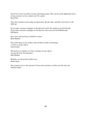 You’ll never have a product or price advantage again. They can be easily duplicated, but a
strong customer service culture can’t be copied.
Jerry Fritz

Your best customers leave quite an impression. Do the same, and they won't leave at all.
SAP Ad

If you make customers unhappy in the physical world, they might each tell 6 friends.
If you make customers unhappy on the Internet, they can each tell 6,000 friends.
Jeff Bezos

Give trust, and you'll get it double in return
Kees Kamies

One of the deep secrets of life is that all that is really worth doing
is what we do for others.
Lewis Carol

The goal as a company is to have customer service that is
not just the best, but legendary.
Sam Walton

Mistakes are the portals of discovery.
James Joyce

Our greatest asset is the customer! Treat each customer as if they are the only one!
Laurice Leitao




                                                 109
 