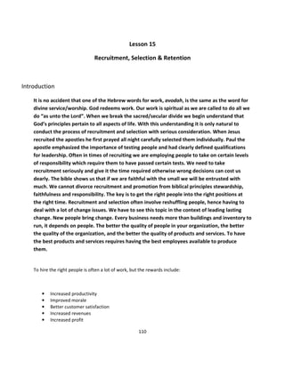 Lesson 15

                                  Recruitment, Selection & Retention



Introduction

    It is no accident that one of the Hebrew words for work, avodah, is the same as the word for
    divine service/worship. God redeems work. Our work is spiritual as we are called to do all we
    do “as unto the Lord”. When we break the sacred/secular divide we begin understand that
    God’s principles pertain to all aspects of life. With this understanding it is only natural to
    conduct the process of recruitment and selection with serious consideration. When Jesus
    recruited the apostles he first prayed all night carefully selected them individually. Paul the
    apostle emphasized the importance of testing people and had clearly defined qualifications
    for leadership. Often in times of recruiting we are employing people to take on certain levels
    of responsibility which require them to have passed certain tests. We need to take
    recruitment seriously and give it the time required otherwise wrong decisions can cost us
    dearly. The bible shows us that if we are faithful with the small we will be entrusted with
    much. We cannot divorce recruitment and promotion from biblical principles stewardship,
    faithfulness and responsibility. The key is to get the right people into the right positions at
    the right time. Recruitment and selection often involve reshuffling people, hence having to
    deal with a lot of change issues. We have to see this topic in the context of leading lasting
    change. New people bring change. Every business needs more than buildings and inventory to
    run, it depends on people. The better the quality of people in your organization, the better
    the quality of the organization, and the better the quality of products and services. To have
    the best products and services requires having the best employees available to produce
    them.


    To hire the right people is often a lot of work, but the rewards include:



        •   Increased productivity
        •   Improved morale
        •   Better customer satisfaction
        •   Increased revenues
        •   Increased profit

                                                        110
 