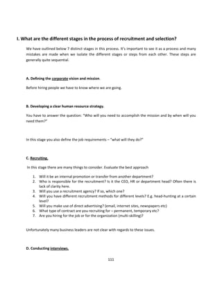 I. What are the different stages in the process of recruitment and selection?
    We have outlined below 7 distinct stages in this process. It’s important to see it as a process and many
    mistakes are made when we isolate the different stages or steps from each other. These steps are
    generally quite sequential.



    A. Defining the corporate vision and mission.

    Before hiring people we have to know where we are going.



    B. Developing a clear human resource strategy.

    You have to answer the question: “Who will you need to accomplish the mission and by when will you
    need them?”



    In this stage you also define the job requirements – “what will they do?”



    C. Recruiting.

    In this stage there are many things to consider. Evaluate the best approach

        1. Will it be an internal promotion or transfer from another department?
        2. Who is responsible for the recruitment? Is it the CEO, HR or department head? Often there is
           lack of clarity here.
        3. Will you use a recruitment agency? If so, which one?
        4. Will you have different recruitment methods for different levels? E.g. head-hunting at a certain
           level?
        5. Will you make use of direct advertising? (email, internet sites, newspapers etc)
        6. What type of contract are you recruiting for – permanent, temporary etc?
        7. Are you hiring for the job or for the organization (multi-skilling)?


    Unfortunately many business leaders are not clear with regards to these issues.



    D. Conducting interviews.

                                                      111
 