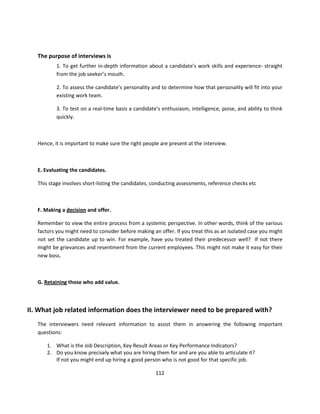 The purpose of interviews is
           1. To get further in-depth information about a candidate’s work skills and experience- straight
           from the job seeker’s mouth.

           2. To assess the candidate’s personality and to determine how that personality will fit into your
           existing work team.

           3. To test on a real-time basis a candidate’s enthusiasm, intelligence, poise, and ability to think
           quickly.



   Hence, it is important to make sure the right people are present at the interview.



   E. Evaluating the candidates.

   This stage involves short-listing the candidates, conducting assessments, reference checks etc



   F. Making a decision and offer.

   Remember to view the entire process from a systemic perspective. In other words, think of the various
   factors you might need to consider before making an offer. If you treat this as an isolated case you might
   not set the candidate up to win. For example, have you treated their predecessor well? If not there
   might be grievances and resentment from the current employees. This might not make it easy for their
   new boss.



   G. Retaining those who add value.



II. What job related information does the interviewer need to be prepared with?
   The interviewers need relevant information to assist them in answering the following important
   questions:

       1. What is the Job Description, Key Result Areas or Key Performance Indicators?
       2. Do you know precisely what you are hiring them for and are you able to articulate it?
          If not you might end up hiring a good person who is not good for that specific job.

                                                      112
 