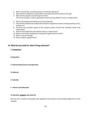 3. What is the job title, and what business unit will they belong to?
      4. What will the candidate be responsible for and what tasks will characterize the job?
      5. Who will they report to and will report to them?
         This can be complex in matrix organizations where you play different roles in multiple teams.

      6. What is the background leading up to this job opening?
      7. How will the individual be compensated (reward management system) including working hours,
          location etc?
      8. Are there any unwritten aspects of the company culture of which the individual needs to be
          made aware?
      9. Who are the people they will interface with on a regular basis?
      10. What are the career development and growth opportunities for them?
      11. When is the job starting?
      12. Are we ready to support them?



III. What do you look for when hiring someone?
  A. Competence



  B. Education



  C. Demonstrated success and experience



  D. Referrals



  E. Potential



  F. Passion and enthusiasm



  G. Character, integrity, and values fit.

  We also see in scripture that people were appointed into positions and promoted largely due to their
  integrity:


                                                   113
 