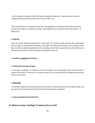 “I put in charge of Jerusalem my brother Hanani, along with Hananiah……because he was a man of
  integrity and feared God more than most men do.” (Neh. 7:2).



  “If you walk before me in integrity of heart like and uprightness as David your father did, and do all I
  command and observe my decrees and laws, I will establish your royal throne over Israel forever…”(1
  Kings 9:4-5).



  H. Aptitude

  There are certain aptitudes necessary for certain roles. For example entrepreneurial roles need people
  who are high on achievement orientation, calculated risk taking, determination, and creativity. If one
  does not look at individual aptitude one risks spending a lot of time trying to enhance the performance
  of someone who does not have the necessary aptitude for the role.



  I. Versatility, creativity and initiative.



  J. Existing skills shortage and gaps.

  In choosing a candidate it is important to hire according to the existing gaps. One should be able to
  answer the question: “If we were to increase the size of our team what areas of competence would we
  staff our team with?”



  K. Work-style

  The flexible workplace and output based work schedules are becoming more commonplace today. Ask
  yourself, do the requirements of the job match the lifestyle of the candidate?



  L. Prayer and leading of the Holy Spirit



IV. What are some “red flags” to look out for in a CV?

                                                     114
 