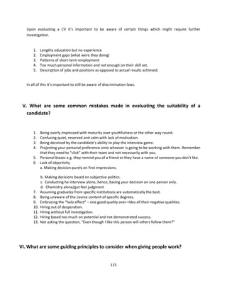 Upon evaluating a CV it’s important to be aware of certain things which might require further
   investigation.


       1.    Lengthy education but no experience
       2.    Employment gaps (what were they doing)
       3.    Patterns of short-term employment
       4.    Too much personal information and not enough on their skill set.
       5.    Description of jobs and positions as opposed to actual results achieved.


   In all of this it’s important to still be aware of discrimination laws.




 V. What are some common mistakes made in evaluating the suitability of a
   candidate?


       1. Being overly impressed with maturity over youthfulness or the other way round.
       2. Confusing quiet, reserved and calm with lack of motivation.
       3. Being deceived by the candidate’s ability to play the interview game.
       4. Projecting your personal preference onto whoever is going to be working with them. Remember
          that they need to “click” with their team and not necessarily with you.
       5. Personal biases e.g. they remind you of a friend or they have a name of someone you don’t like.
       6. Lack of objectivity
          a. Making decision purely on first impressions.

             b. Making decisions based on subjective politics.
             c. Conducting he interview alone, hence, basing your decision on one person only.
             d. Chemistry alone/gut feel judgment
       7.    Assuming graduates from specific institutions are automatically the best.
       8.    Being unaware of the course content of specific degrees.
       9.    Embracing the “halo effect” – one good quality over-rides all their negative qualities.
       10.   Hiring out of desperation.
       11.   Hiring without full investigation.
       12.   Hiring based too much on potential and not demonstrated success.
       13.   Not asking the question, “Even though I like this person will others follow them?”




VI. What are some guiding principles to consider when giving people work?


                                                         115
 