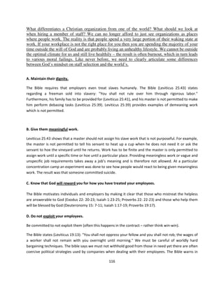 What differentiates a Christian organization from one of the world? What should we look at
when hiring a member of staff? We can no longer afford to just see organizations as places
where people work. The reality is that people spend a very large portion of their waking state at
work. If your workplace is not the right place for you then you are spending the majority of your
time outside the will of God and are probably living an unhealthy lifestyle. We cannot be outside
the optimal climate for us and still live healthily – the result is often burnout, which in turn leads
to various moral failings. Like never before, we need to clearly articulate some differences
between God’s mindset on staff selection and the world’s.


A. Maintain their dignity.

The Bible requires that employers even treat slaves humanely. The Bible (Leviticus 25:43) states
regarding a freeman sold into slavery: "You shall not rule over him through rigorous labor."
Furthermore, his family has to be provided for (Leviticus 25:41), and his master is not permitted to make
him perform debasing tasks (Leviticus 25:39). Leviticus 25:39) provides examples of demeaning work
which is not permitted.



B. Give them meaningful work.

Leviticus 25:43 shows that a master should not assign his slave work that is not purposeful. For example,
the master is not permitted to tell his servant to heat up a cup when he does not need it or ask the
servant to hoe the vineyard until he returns. Work has to be finite and the master is only permitted to
assign work until a specific time or hoe until a particular place. Providing meaningless work or vague and
unspecific job requirements takes away a job’s meaning and is therefore not allowed. At a particular
concentration camp an experiment was done to see how people would react to being given meaningless
work. The result was that someone committed suicide.

C. Know that God will reward you for how you have treated your employees.

The Bible motivates individuals and employers by making it clear that those who mistreat the helpless
are answerable to God (Exodus 22: 20-23; Isaiah 1:23-25; Proverbs 22: 22-23) and those who help them
will be blessed by God (Deuteronomy 15: 7-11; Isaiah 1:17-19; Proverbs 19:17).

D. Do not exploit your employees.

Be committed to not exploit them (often this happens in the contract – rather think win-win).

The Bible states (Leviticus 19:13): "You shall not oppress your fellow and you shall not rob; the wages of
a worker shall not remain with you overnight until morning." We must be careful of worldly hard
bargaining techniques. The bible says we must not withhold good from those in need yet there are often
coercive political strategies used by companies when dealing with their employees. The Bible warns in

                                                   116
 