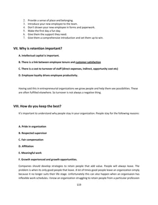 2.   Provide a sense of place and belonging.
       3.   Introduce your new employee to the team.
       4.   Don’t drown your new employee in forms and paperwork.
       5.   Make the first day a fun day.
       6.   Give them the support they need.
       7.   Give them a comprehensive introduction and set them up to win.


VII. Why is retention important?
   A. Intellectual capital is important.

   B. There is a link between employee tenure and customer satisfaction

   C. There is a cost to turnover of staff (direct expenses, indirect, opportunity cost etc)

   D. Employee loyalty drives employee productivity.



   Having said this in entrepreneurial organizations we grow people and help them see possibilities. These
   are often fulfilled elsewhere. So turnover is not always a negative thing.



VIII. How do you keep the best?
   It’s important to understand why people stay in your organization. People stay for the following reasons:



   A. Pride in organization

   B. Respected supervisor

   C. Fair compensation

   D. Affiliation

   E. Meaningful work

   F. Growth experienced and growth opportunities.

   Companies should develop strategies to retain people that add value. People will always leave. The
   problem is when its only good people that leave. A lot of times good people leave an organization simply
   because it no longer suits their life stage. Unfortunately this can also happen when an organisaion has
   inflexible work schedules. I know an organization struggling to retain people from a particular profession

                                                       119
 
