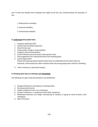 yet if it had more flexible work schedules this might not be the case. Outlined below are examples of
this:



         1. Reduced time schedules.

         2. Seasonal schedules.

         3. Compressed schedules.



G. Understand why people leave.

    1.   Company leadership shifts
    2.   Conflict with immediate supervisor
    3.   Close friends leave
    4.   Unfavourable change of responsibilities
    5.   Problems with work-life balance
    6.   Conflict between personal values andcoroprate values
    7.   Discouragement from underperformance (not meeting goals)
    8.   Lack of appreciation
         People will always gravitate towards where they are celebrated and not where they are
         tolerated. Unfortunately this often manifests when the wrong people take credit for something.

    9. Unfair treatment or perceived inequity


H. Knowing when they are starting to get dissatisfied.

The following are signs of job dissatisfaction and disaffection:



    1. Change of behaviour (coming late or leaving earlier).
    2. Decreased performance.
    3. Sudden complaints from a non-complainer.
    4. Constant references or comparisons with other companies.
    5. Withdrawal behaviour (no longer volunteering for projects or going to social functions with
       colleagues).
    6. Signs of burnout.




                                                    120
 