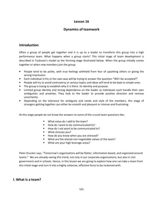 Lesson 16

                                        Dynamics of teamwork



   Introduction
   Often a group of people get together and it is up to a leader to transform this group into a high
   performance team. What happens when a group starts? This initial stage of team development is
   described in Tuckman’s model as the forming stage illustrated below. When the group initially comes
   together or when new members join the group:

   •   People tend to be polite, with true feelings withheld from fear of upsetting others or giving the
       wrong impression.
   •   Each individual in his or her own way will be trying to answer the question “Will I be accepted?”
   •   People will try to avoid controversy or serious topics and ideas will tend to be kept to simple ones.
   •   The group is trying to establish why it is there. Its identity and purpose.
   •   Limited group identity and strong dependence on the leader as individuals each handle their own
       ambiguities and anxieties. They look to the leader to provide positive direction and remove
       uncertainty.
   •   Depending on the tolerance for ambiguity and needs and style of the members, this stage of
       strangers getting together can either be smooth and pleasant or intense and frustrating.


   At this stage people do not know the answers to some of the crucial team questions like:

                           What value do I add to the team?
                           How do I want to be communicated to?
                           How do I not want to be communicated to?
                           What stresses you?
                           How do you know when you are stressed?
                           What are the shared non-negotiable values of the team?
                           What are your high leverage areas?


   Peter Drucker says, “Tomorrow’s organizations will be flatter, information-based, and organized around
   teams.” We are already seeing this trend, not only in our corporate organizations, but also in civil
   government and in schools. Hence, in this lesson we are going to explore how one can take a team from
   this initial stage and turn it into a highly cohesive, effective force to be reckoned with.



I. What is a team?

                                                     121
 