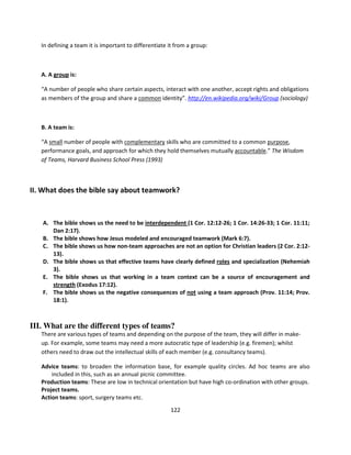 In defining a team it is important to differentiate it from a group:



   A. A group is:

   “A number of people who share certain aspects, interact with one another, accept rights and obligations
   as members of the group and share a common identity”. http://en.wikipedia.org/wiki/Group (sociology)



   B. A team is:

   “A small number of people with complementary skills who are committed to a common purpose,
   performance goals, and approach for which they hold themselves mutually accountable.” The Wisdom
   of Teams, Harvard Business School Press (1993)



II. What does the bible say about teamwork?


   A. The bible shows us the need to be interdependent (1 Cor. 12:12-26; 1 Cor. 14:26-33; 1 Cor. 11:11;
      Dan 2:17).
   B. The bible shows how Jesus modeled and encouraged teamwork (Mark 6:7).
   C. The bible shows us how non-team approaches are not an option for Christian leaders (2 Cor. 2:12-
      13).
   D. The bible shows us that effective teams have clearly defined roles and specialization (Nehemiah
      3).
   E. The bible shows us that working in a team context can be a source of encouragement and
      strength (Exodus 17:12).
   F. The bible shows us the negative consequences of not using a team approach (Prov. 11:14; Prov.
      18:1).



III. What are the different types of teams?
   There are various types of teams and depending on the purpose of the team, they will differ in make-
   up. For example, some teams may need a more autocratic type of leadership (e.g. firemen); whilst
   others need to draw out the intellectual skills of each member (e.g. consultancy teams).

   Advice teams: to broaden the information base, for example quality circles. Ad hoc teams are also
       included in this, such as an annual picnic committee.
   Production teams: These are low in technical orientation but have high co-ordination with other groups.
   Project teams.
   Action teams: sport, surgery teams etc.
                                                       122
 