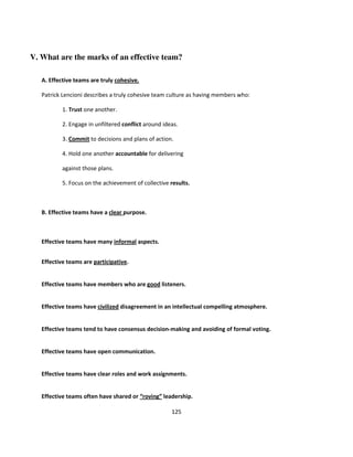 V. What are the marks of an effective team?

   A. Effective teams are truly cohesive.

   Patrick Lencioni describes a truly cohesive team culture as having members who:

           1. Trust one another.

           2. Engage in unfiltered conflict around ideas.

           3. Commit to decisions and plans of action.

           4. Hold one another accountable for delivering

           against those plans.

           5. Focus on the achievement of collective results.



   B. Effective teams have a clear purpose.



   Effective teams have many informal aspects.


   Effective teams are participative.


   Effective teams have members who are good listeners.


   Effective teams have civilized disagreement in an intellectual compelling atmosphere.


   Effective teams tend to have consensus decision-making and avoiding of formal voting.


   Effective teams have open communication.


   Effective teams have clear roles and work assignments.


   Effective teams often have shared or “roving” leadership.

                                                      125
 
