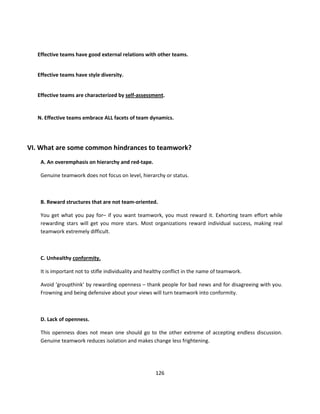 Effective teams have good external relations with other teams.


   Effective teams have style diversity.


   Effective teams are characterized by self-assessment.


   N. Effective teams embrace ALL facets of team dynamics.




VI. What are some common hindrances to teamwork?
    A. An overemphasis on hierarchy and red-tape.

    Genuine teamwork does not focus on level, hierarchy or status.



    B. Reward structures that are not team-oriented.

    You get what you pay for– if you want teamwork, you must reward it. Exhorting team effort while
    rewarding stars will get you more stars. Most organizations reward individual success, making real
    teamwork extremely difficult.



    C. Unhealthy conformity.

    It is important not to stifle individuality and healthy conflict in the name of teamwork.

    Avoid ‘groupthink’ by rewarding openness – thank people for bad news and for disagreeing with you.
    Frowning and being defensive about your views will turn teamwork into conformity.



    D. Lack of openness.

    This openness does not mean one should go to the other extreme of accepting endless discussion.
    Genuine teamwork reduces isolation and makes change less frightening.




                                                      126
 