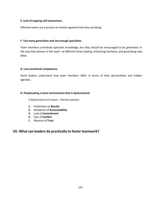 E. Lack of ongoing self-assessment.

    Effective teams use a process to review regularly how they are doing.



    F. Too many generalists and not enough specialists.

    Team members contribute specialist knowledge, but they should be encouraged to be generalists in
    the way they behave in the team– at different times leading, enhancing harmony, and generating new
    ideas.



    G. Low emotional competence.

    Good leaders understand how team members differ in terms of their personalities and hidden
    agendas.



    H. Perpetuating a team environment that is dysfunctional

          5 Dysfunctions of a team – Patrick Lencioni:

          1.   Inattention to Results
          2.   Avoidance of Accountability
          3.   Lack of Commitment
          4.   Fear of Conflict
          5.   Absence of Trust


VII. What can leaders do practically to foster teamwork?




                                                     127
 