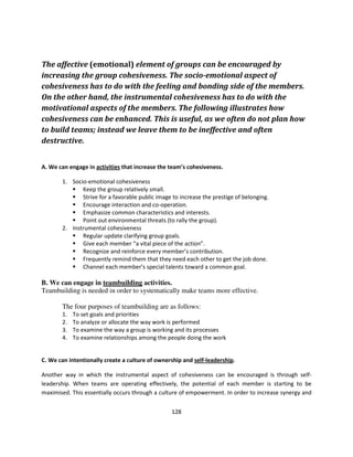 The affective (emotional) element of groups can be encouraged by
increasing the group cohesiveness. The socio-emotional aspect of
cohesiveness has to do with the feeling and bonding side of the members.
On the other hand, the instrumental cohesiveness has to do with the
motivational aspects of the members. The following illustrates how
cohesiveness can be enhanced. This is useful, as we often do not plan how
to build teams; instead we leave them to be ineffective and often
destructive.


A. We can engage in activities that increase the team’s cohesiveness.

       1. Socio-emotional cohesiveness
              Keep the group relatively small.
              Strive for a favorable public image to increase the prestige of belonging.
              Encourage interaction and co-operation.
              Emphasize common characteristics and interests.
              Point out environmental threats (to rally the group).
       2. Instrumental cohesiveness
              Regular update clarifying group goals.
              Give each member “a vital piece of the action”.
              Recognize and reinforce every member’s contribution.
              Frequently remind them that they need each other to get the job done.
              Channel each member’s special talents toward a common goal.

B. We can engage in teambuilding activities.
Teambuilding is needed in order to systematically make teams more effective.

       The four purposes of teambuilding are as follows:
       1.   To set goals and priorities
       2.   To analyze or allocate the way work is performed
       3.   To examine the way a group is working and its processes
       4.   To examine relationships among the people doing the work


C. We can intentionally create a culture of ownership and self-leadership.

Another way in which the instrumental aspect of cohesiveness can be encouraged is through self-
leadership. When teams are operating effectively, the potential of each member is starting to be
maximised. This essentially occurs through a culture of empowerment. In order to increase synergy and


                                                 128
 