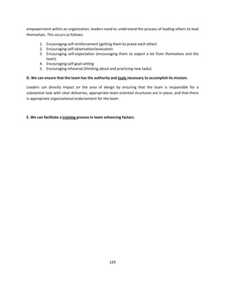 empowerment within an organization, leaders need to understand the process of leading others to lead
themselves. This occurs as follows:

        1. Encouraging self-reinforcement (getting them to praise each other)
        2. Encouraging self-observation/evaluation
        3. Encouraging self-expectation (encouraging them to expect a lot from themselves and the
           team)
        4. Encouraging self-goal-setting
        5. Encouraging rehearsal (thinking about and practicing new tasks)

D. We can ensure that the team has the authority and tools necessary to accomplish its mission.

Leaders can directly impact on the area of design by ensuring that the team is responsible for a
substantial task with clear deliveries, appropriate team-oriented structures are in place; and that there
is appropriate organizational endorsement for the team.



E. We can facilitate a training process in team enhancing factors.




                                                  129
 
