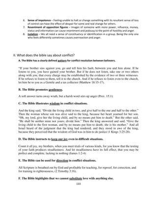 6. Sense of impotence – Feeling unable to halt or change something with its resultant sense of loss
          of control can have the effect of despair for some and real change for others.
       7. Resentment of opposition figures – Images of someone with more power, influence, money,
          status and information can cause resentment and jealousy to the point of hostility and anger.
       8. Isolation – We all need a sense of constituency or identification in a group. Being the only one
          who feels differently sometimes causes overreaction and anger.




II. What does the bible say about conflict?
   A. The Bible has a clearly defined pattern for conflict resolution between believers.

   “If your brother sins against you, go and tell him his fault, between you and him alone. If he
   listens to you, you have gained your brother. But if he does not listen, take one or two others
   along with you, that every charge may be established by the evidence of two or three witnesses.
   If he refuses to listen to them, tell it to the church. And if he refuses to listen even to the church,
   let him be to you as a Gentile and a tax collector (Matthew 18:15-17).

   B. The Bible promotes gentleness.

   A soft answer turns away wrath, but a harsh word stirs up anger (Prov. 15:1).

   C. The Bible illustrates wisdom in conflict situations.

   And the king said, “Divide the living child in two, and give half to the one and half to the other.”
   Then the woman whose son was alive said to the king, because her heart yearned for her son,
   “Oh, my lord, give her the living child, and by no means put him to death.” But the other said,
   “He shall be neither mine nor yours; divide him.” Then the king answered and said, “Give the
   living child to the first woman, and by no means put him to death; she is his mother.” And all
   Israel heard of the judgment that the king had rendered, and they stood in awe of the king,
   because they perceived that the wisdom of God was in him to do justice (1 Kings 3:25-28).

   D. The Bible instructs to keep our joy even in difficult situations.

   Count it all joy, my brothers, when you meet trials of various kinds, for you know that the testing
   of your faith produces steadfastness. And let steadfastness have its full effect, that you may be
   perfect and complete, lacking in nothing (James 1:2-4).

   E. The Bible can be used for direction in conflict situations.

   All Scripture is breathed out by God and profitable for teaching, for reproof, for correction, and
   for training in righteousness, (2 Timothy 3:16).

   F. The Bible highlights that we cannot substitute love with anything else.
                                                     133
 