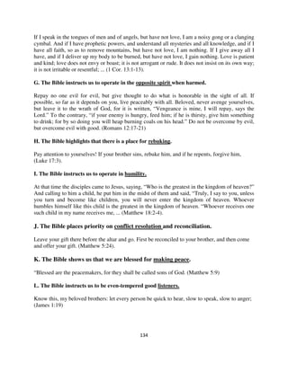 If I speak in the tongues of men and of angels, but have not love, I am a noisy gong or a clanging
cymbal. And if I have prophetic powers, and understand all mysteries and all knowledge, and if I
have all faith, so as to remove mountains, but have not love, I am nothing. If I give away all I
have, and if I deliver up my body to be burned, but have not love, I gain nothing. Love is patient
and kind; love does not envy or boast; it is not arrogant or rude. It does not insist on its own way;
it is not irritable or resentful; ... (1 Cor. 13:1-13).

G. The Bible instructs us to operate in the opposite spirit when harmed.

Repay no one evil for evil, but give thought to do what is honorable in the sight of all. If
possible, so far as it depends on you, live peaceably with all. Beloved, never avenge yourselves,
but leave it to the wrath of God, for it is written, “Vengeance is mine, I will repay, says the
Lord.” To the contrary, “if your enemy is hungry, feed him; if he is thirsty, give him something
to drink; for by so doing you will heap burning coals on his head.” Do not be overcome by evil,
but overcome evil with good. (Romans 12:17-21)

H. The Bible highlights that there is a place for rebuking.

Pay attention to yourselves! If your brother sins, rebuke him, and if he repents, forgive him,
(Luke 17:3).

I. The Bible instructs us to operate in humility.

At that time the disciples came to Jesus, saying, “Who is the greatest in the kingdom of heaven?”
And calling to him a child, he put him in the midst of them and said, “Truly, I say to you, unless
you turn and become like children, you will never enter the kingdom of heaven. Whoever
humbles himself like this child is the greatest in the kingdom of heaven. “Whoever receives one
such child in my name receives me, ... (Matthew 18:2-4).

J. The Bible places priority on conflict resolution and reconciliation.

Leave your gift there before the altar and go. First be reconciled to your brother, and then come
and offer your gift. (Matthew 5:24).

K. The Bible shows us that we are blessed for making peace.

“Blessed are the peacemakers, for they shall be called sons of God. (Matthew 5:9)

L. The Bible instructs us to be even-tempered good listeners.

Know this, my beloved brothers: let every person be quick to hear, slow to speak, slow to anger;
(James 1:19)




                                                134
 