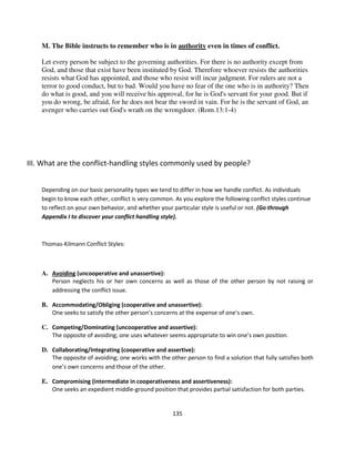 M. The Bible instructs to remember who is in authority even in times of conflict.

    Let every person be subject to the governing authorities. For there is no authority except from
    God, and those that exist have been instituted by God. Therefore whoever resists the authorities
    resists what God has appointed, and those who resist will incur judgment. For rulers are not a
    terror to good conduct, but to bad. Would you have no fear of the one who is in authority? Then
    do what is good, and you will receive his approval, for he is God's servant for your good. But if
    you do wrong, be afraid, for he does not bear the sword in vain. For he is the servant of God, an
    avenger who carries out God's wrath on the wrongdoer. (Rom.13:1-4)




III. What are the conflict-handling styles commonly used by people?


    Depending on our basic personality types we tend to differ in how we handle conflict. As individuals
    begin to know each other, conflict is very common. As you explore the following conflict styles continue
    to reflect on your own behavior, and whether your particular style is useful or not. (Go through
    Appendix I to discover your conflict handling style).



    Thomas-Kilmann Conflict Styles:



    A. Avoiding (uncooperative and unassertive):
       Person neglects his or her own concerns as well as those of the other person by not raising or
       addressing the conflict issue.

    B. Accommodating/Obliging (cooperative and unassertive):
       One seeks to satisfy the other person’s concerns at the expense of one’s own.

    C. Competing/Dominating (uncooperative and assertive):
       The opposite of avoiding; one uses whatever seems appropriate to win one’s own position.

    D. Collaborating/Integrating (cooperative and assertive):
       The opposite of avoiding; one works with the other person to find a solution that fully satisfies both
       one’s own concerns and those of the other.

    E. Compromising (intermediate in cooperativeness and assertiveness):
       One seeks an expedient middle-ground position that provides partial satisfaction for both parties.


                                                      135
 