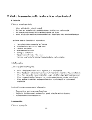 IV. Which is the appropriate conflict handling style for various situations?
    A. Competing

    1. When to compete/dominate.

        •   When quick, decisive action is needed
        •   On important issues for which unpopular courses of action need implementing
        •   On issues vital to company welfare when one knows one is right
        •   When protection is needed against people who take advantage of non-competitive behaviour


     2. Potential negative consequences of competing:

        •   Eventually being surrounded by “yes” people
        •   Fear of admitting ignorance or uncertainty
        •   Distorted perceptions
        •   Reduced communication
        •   Damage to relationship
        •   No commitment from the other person
        •   Having to keep “selling’ or policing the solution during implementation


     B. Collaborating

     1. When to collaborate/Integrate.

        •    When both sets of concerns are too important to be compromised
        •    When the objective is to test one’s own assumptions or better understand the views of others
        •    When there is a need to merge insights from people with different perspectives on a problem
        •    When incorporating others’ concerns into a consensus decision can increase commitment.
        •    When working through hard feelings that have been interfering with an interpersonal
             relationship


    2. Potential negative consequences of collaborating:

        •   Too much time spent on an insignificant issue
        •   Ineffective decisions made from input from people unfamiliar with the situation
        •   Unfounded assumptions about trust


    C. Compromising

    1. When to compromise
                                                      136
 