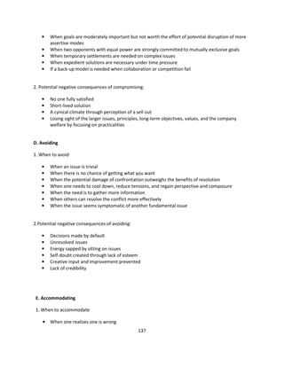 •   When goals are moderately important but not worth the effort of potential disruption of more
       assertive modes
   •   When two opponents with equal power are strongly committed to mutually exclusive goals
   •   When temporary settlements are needed on complex issues
   •   When expedient solutions are necessary under time pressure
   •   If a back-up model is needed when collaboration or competition fail


2. Potential negative consequences of compromising:

   •   No one fully satisfied
   •   Short-lived solution
   •   A cynical climate through perception of a sell out
   •   Losing sight of the larger issues, principles, long-term objectives, values, and the company
       welfare by focusing on practicalities


D. Avoiding

1. When to avoid

   •   When an issue is trivial
   •   When there is no chance of getting what you want
   •   When the potential damage of confrontation outweighs the benefits of resolution
   •   When one needs to cool down, reduce tensions, and regain perspective and composure
   •   When the need is to gather more information
   •   When others can resolve the conflict more effectively
   •   When the issue seems symptomatic of another fundamental issue


2.Potential negative consequences of avoiding:

   •   Decisions made by default
   •   Unresolved issues
   •   Energy sapped by sitting on issues
   •   Self-doubt created through lack of esteem
   •   Creative input and improvement prevented
   •   Lack of credibility




 E. Accommodating

 1. When to accommodate

    • When one realizes one is wrong
                                                  137
 