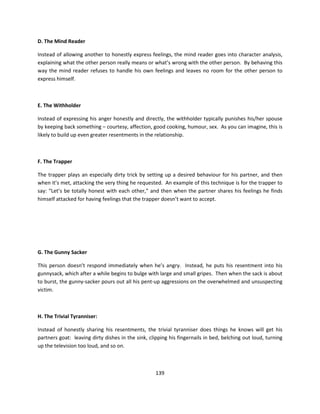 D. The Mind Reader

Instead of allowing another to honestly express feelings, the mind reader goes into character analysis,
explaining what the other person really means or what’s wrong with the other person. By behaving this
way the mind reader refuses to handle his own feelings and leaves no room for the other person to
express himself.



E. The Withholder

Instead of expressing his anger honestly and directly, the withholder typically punishes his/her spouse
by keeping back something – courtesy, affection, good cooking, humour, sex. As you can imagine, this is
likely to build up even greater resentments in the relationship.



F. The Trapper

The trapper plays an especially dirty trick by setting up a desired behaviour for his partner, and then
when it’s met, attacking the very thing he requested. An example of this technique is for the trapper to
say: “Let’s be totally honest with each other,” and then when the partner shares his feelings he finds
himself attacked for having feelings that the trapper doesn’t want to accept.




G. The Gunny Sacker

This person doesn’t respond immediately when he’s angry. Instead, he puts his resentment into his
gunnysack, which after a while begins to bulge with large and small gripes. Then when the sack is about
to burst, the gunny-sacker pours out all his pent-up aggressions on the overwhelmed and unsuspecting
victim.



H. The Trivial Tyranniser:

Instead of honestly sharing his resentments, the trivial tyranniser does things he knows will get his
partners goat: leaving dirty dishes in the sink, clipping his fingernails in bed, belching out loud, turning
up the television too loud, and so on.



                                                    139
 
