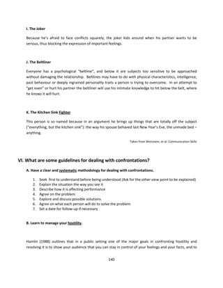 I. The Joker

   Because he’s afraid to face conflicts squarely, the joker kids around when his partner wants to be
   serious, thus blocking the expression of important feelings.



   J. The Beltliner

   Everyone has a psychological “beltline”, and below it are subjects too sensitive to be approached
   without damaging the relationship. Beltlines may have to do with physical characteristics, intelligence,
   past behaviour or deeply ingrained personality traits a person is trying to overcome. In an attempt to
   “get even” or hurt his partner the beltliner will use his intimate knowledge to hit below the belt, where
   he knows it will hurt.



   K. The Kitchen Sink Fighter

   This person is so named because in an argument he brings up things that are totally off the subject
   (“everything, but the kitchen sink”): the way his spouse behaved last New Year’s Eve, the unmade bed –
   anything.

                                                                   Taken from Weinstein, et al: Communication Skills




VI. What are some guidelines for dealing with confrontations?
   A. Have a clear and systematic methodology for dealing with confrontations.

       1.   Seek first to understand before being understood (Ask for the other view point to be explained)
       2.   Explain the situation the way you see it
       3.   Describe how it is affecting performance
       4.   Agree on the problem
       5.   Explore and discuss possible solutions
       6.   Agree on what each person will do to solve the problem
       7.   Set a date for follow-up if necessary


   B. Learn to manage your hostility.



   Hamlin (1988) outlines that in a public setting one of the major goals in confronting hostility and
   resolving it is to show your audience that you can stay in control of your feelings and your facts, and to


                                                      140
 