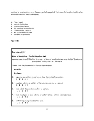 continue to convince them, even if you are verbally assaulted. Techniques for handling hostility when
answering questions are outlined below:



1.   Take a breath
2.   Identify the hostility
3.   Understand the anger
4.   Get out of the personal realm
5.   Find something common
6.   Ask for further clarification
7.   Settle for disagreement


Appendix I




 Learning Activity

 What is Your Primary Conflict-Handling Style
 Adapted in part from M A Rahim, “A measure of Styles of handling Interpersonal Conflict” Academy of
                            Management Journal, June 1983, pp 368-76.

 *Please circle the number that is closest to your response:

     1 = rarely

     5 = always

 1. I argue my case with my co-workers to show the merits of my position.
       1 2 3 4 5

 2. I negotiate with my co-workers so that a compromise can be reached.
       1 2 3 4 5

 3. I try to satisfy the expectations of my co-workers.
        1 2 3 4 5

 4. I try to investigate an issue with my co-workers to find a solution acceptable to us.
        1 2 3 4 5

 5. I am firm in pursuing my side of the issue.
       1 2 3 4 5


                                                  141
 