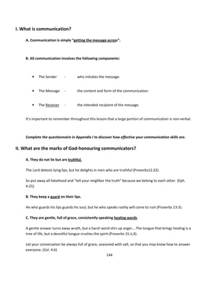 I. What is communication?

    A. Communication is simply “getting the message across”.



    B. All communication involves the following components:



        •   The Sender      -        who initiates the message.


        •   The Message     -        the content and form of the communication.


        •   The Receiver    -        the intended recipient of the message.


    It’s important to remember throughout this lesson that a large portion of communication is non-verbal.



    Complete the questionnaire in Appendix I to discover how effective your communication skills are.

II. What are the marks of God-honouring communicators?

    A. They do not lie but are truthful.

    The Lord detests lying lips, but he delights in men who are truthful (Proverbs12:22).

    So put away all falsehood and "tell your neighbor the truth" because we belong to each other. (Eph.
    4:25)

    B. They keep a guard on their lips.

    He who guards his lips guards his soul, but he who speaks rashly will come to ruin (Proverbs 13:3).

    C. They are gentle, full of grace, consistently speaking healing words.

    A gentle answer turns away wrath, but a harsh word stirs up anger….The tongue that brings healing is a
    tree of life, but a deceitful tongue crushes the spirit (Proverbs 15:1,4).

    Let your conversation be always full of grace, seasoned with salt, so that you may know how to answer
    everyone. (Col. 4:6)
                                                       144
 