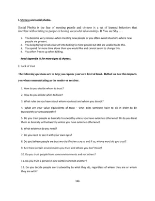 I. Shyness and social phobia.

Social Phobia is the fear of meeting people and shyness is a set of learned behaviors that
interfere with relating to people or having successful relationships. If You are Shy . . .

  1. You become very nervous when meeting new people or you often avoid situations where new
     people are present.
  2. You keep trying to talk yourself into talking to more people but still are unable to do this.
  3. You spend far more time alone than you would like and cannot seem to change this.
  4. You often freeze up when talking.

  Read Appendix III for more signs of shyness.

J. Lack of trust

The following questions are to help you explore your own level of trust. Reflect on how this impacts

you when communicating as the sender or receiver.

  1. How do you decide whom to trust?

  2. How do you decide when to trust?

  3. What rules do you have about whom you trust and whom you do not?

  4. What are your value equivalents of trust – what does someone have to do in order to be
  trustworthy or untrustworthy?

  5. Do you treat people as basically trustworthy unless you have evidence otherwise? Or do you treat
  them as basically untrustworthy unless you have evidence otherwise?

  6. What evidence do you need?

  7. Do you need to see it with your own eyes?

  8. Do you believe people are trustworthy if others say so and if so, whose word do you trust?

  9. Are there certain environments you trust and others you don’t trust?

  10. Do you trust people from some environments and not others?

  11. Do you trust a person in one context and not another?

  12. Do you decide people are trustworthy by what they do, regardless of where they are or whom
  they are with?


                                                 146
 