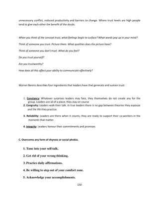 unnecessary conflict, reduced productivity and barriers to change. Where trust levels are high people
tend to give each other the benefit of the doubt.



When you think of the concept trust, what feelings begin to surface? What words pop up in your mind?

Think of someone you trust. Picture them. What qualities does the picture have?

Think of someone you don’t trust. What do you feel?

Do you trust yourself?

Are you trustworthy?

How does all this affect your ability to communicate effectively?




Warren Bennis describes four Ingredients that leaders have that generate and sustain trust:



    1. Constancy: Whatever surprises leaders may face, they themselves do not create any for the
        group. Leaders are all of a piece; they stay on course
    2. Congruity: Leaders walk their talk. In true leaders there is no gap between theories they espouse
        and the life they practice.

    3. Reliability: Leaders are there when it counts; they are ready to support their co-workers in the
        moments that matter.

    4. Integrity: Leaders honour their commitments and promises



C. Overcome any form of shyness or social phobia.


   1. Tune into your self-talk.

   2. Get rid of your wrong thinking.

   3. Practice daily affirmations.

   4. Be willing to step out of your comfort zone.

   5. Acknowledge your accomplishments.

                                                   150
 