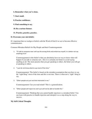 6. Remember what you’ve done.

   7. Start small.

   8. Practise confidence.

   9. Find something to say.

   10. Be a curious listener.

   11. Practice, practice, practice.

D. Overcome your mis-beliefs:

It’s important that we realign or beliefs with the Word of God if we are to become effective
communicators.

Common Mistaken Beliefs for Shy People and their Counterarguments

   1. "If I talk to someone new I will say the wrong think and embarrass myself, it is better not say
      anything at all."

       Counterargument to this belief is that you absolutely have no way to know what will
       happen if you talk to someone new. Also it is certainly not better to avoid saying
       anything at all. The more practice that you get speaking to others, the better you will get
       at speaking to others.

   2. "I just do not know what to say most of the time."

       Counterargument: This belief is based on the mistaken assumption that you have to say
       the "right thing" most of the time and this is not true. There is often not a "right" thing to
       say.

   3. "Other people are just not that interested in me."

       Counterargument: Can you read minds? This is a generalization.

   4. "Other people will reject me and I just will not be able to handle this."

       Counterargument: Thinking that you cannot handle rejection is a mistaken belief. You
       can learn with practice to handle rejection and interpret is as a step along the way to
       success.

My Self-Critical Thoughts


                                                  151
 