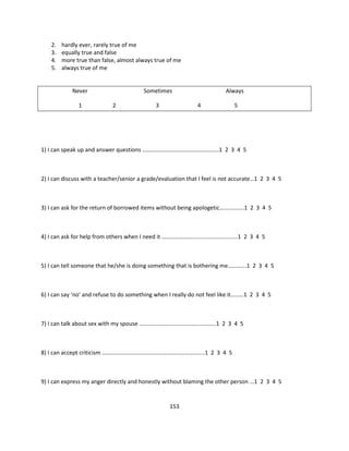 2.   hardly ever, rarely true of me
    3.   equally true and false
    4.   more true than false, almost always true of me
    5.   always true of me


             Never                         Sometimes                         Always

               1              2                 3                4               5




1) I can speak up and answer questions ……………………………………………..1 2 3 4 5



2) I can discuss with a teacher/senior a grade/evaluation that I feel is not accurate…1 2 3 4 5



3) I can ask for the return of borrowed items without being apologetic……………..1 2 3 4 5



4) I can ask for help from others when I need it ………………….............................1 2 3 4 5



5) I can tell someone that he/she is doing something that is bothering me………….1 2 3 4 5



6) I can say ‘no’ and refuse to do something when I really do not feel like it………1 2 3 4 5



7) I can talk about sex with my spouse ……………………………………………..1 2 3 4 5



8) I can accept criticism ……………………………………………………………..1 2 3 4 5



9) I can express my anger directly and honestly without blaming the other person ...1 2 3 4 5


                                                     153
 