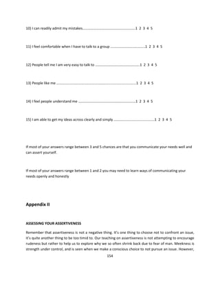 10) I can readily admit my mistakes………………………………………………….1 2 3 4 5



11) I feel comfortable when I have to talk to a group ………………………………..1 2 3 4 5



12) People tell me I am very easy to talk to ………………………………………….1 2 3 4 5



13) People like me …………………………………………………............................1 2 3 4 5



14) I feel people understand me ………………………………………………………1 2 3 4 5



15) I am able to get my ideas across clearly and simply …………..............................1 2 3 4 5




If most of your answers range between 3 and 5 chances are that you communicate your needs well and
can assert yourself.



If most of your answers range between 1 and 2 you may need to learn ways of communicating your
needs openly and honestly




Appendix II


ASSESSING YOUR ASSERTIVENESS

Remember that assertiveness is not a negative thing. It’s one thing to choose not to confront an issue,
it’s quite another thing to be too timid to. Our teaching on assertiveness is not attempting to encourage
rudeness but rather to help us to explore why we so often shrink back due to fear of man. Meekness is
strength under control, and is seen when we make a conscious choice to not pursue an issue. However,
                                                       154
 