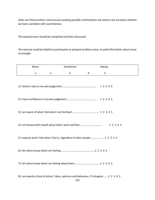 when we find ourselves continuously avoiding possible confrontation we need to ask ourselves whether
we have a problem with assertiveness.



The questionnaire should be completed and then discussed:



The exercise could be helpful to participants to pinpoint problem areas, or yield information about areas
of strength



            Never                        Sometimes                       Always

               1            2                3                4              5



1) I tend to rely on my own judgement …………………………………………….                 1 2 3 4 5



2) I have confidence in my own judgement ……………………………………….                1 2 3 4 5



3) I am aware of what I feel when I am feeling it………………………………….. 1 2 3 4 5



4) I am honest with myself about what I want and feel………………………….....              1 2 3 4 5



5) I express what I feel when I feel it, regardless of other people……………….….1 2 3 4 5



6) I let others know what I am feeling………………………………………………1 2 3 4 5



7) I let others know what I am feeling about them……………………………..…..1 2 3 4 5



8) I am openly critical of others’ ideas, opinions and behaviour, If I disagree……..1 2 3 4 5
                                                     155
 