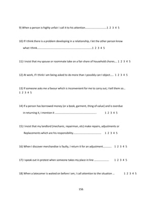 9) When a person is highly unfair I call it to his attention…………………………..1 2 3 4 5



10) If I think there is a problem developing in a relationship, I let the other person know

   what I think……………………………………………………………………….1 2 3 4 5



11) I insist that my spouse or roommate take on a fair share of household chores…. 1 2 3 4 5



12) At work, if I think I am being asked to do more than I possibly can I object….. 1 2 3 4 5



13) If someone asks me a favour which is inconvenient for me to carry out, I tell them so…
1 2 3 4 5



14) If a person has borrowed money (or a book, garment, thing of value) and is overdue

   in returning it, I mention it ……………………………………………………..                    1 2 3 4 5



15) I insist that my landlord (mechanic, repairman, etc) make repairs, adjustments or

    Replacements which are his responsibility……………………………………                1 2 3 4 5



16) When I discover merchandise is faulty, I return it for an adjustment…………. 1 2 3 4 5



17) I speak out in protest when someone takes my place in line ………………….            1 2 3 4 5



18) When a latecomer is waited on before I am, I call attention to the situation …            1 2 3 4 5




                                                    156
 