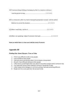 19) If someone keeps kicking or bumping my chair in a movie or a lecture, I

   I ask the person to stop……………………………………………………….. 1 2 3 4 5



20) In a restaurant, when my meal is improperly prepared or served, I ask the waiter/

   Waitress to correct the situation…………………………………………………1 2 3 4 5



21) When I need help, I ask for it……………………………………………………1 2 3 4 5



22) When I am speaking, I object if someone interrupts ……………………………1 2 3 4 5



Items on which there is a low score indicate areas of concern.




Appendix III

Finding Out About Shyness: True or False

    1.   I find it very difficult to talk to new people.
    2.   I lack confidence with people.
    3.   I feel very tense and nervous when I try to initiate a conversation
    4.   At work I have difficulty talking to other people.
    5.   I often tense up and forget what I was about to say when trying to talk to someone new.
    6.   I am especially nervous when talking to someone I would like to date.
    7.   I often replay entire dialogues in my mind, wishing I had said something different.
    8.   People see me as very quiet but I do not want to be.




                                                  157
 