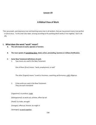 Lesson 19



                                                  A Biblical View of Work


“Him we preach, warning every man and teaching every man in all wisdom, that we may present every man perfect
  in Christ Jesus. To this end I also labor, striving according to His working which works in me mightily.” (Col 1:28-
  29).



I. What does the word “work” mean?
      A.    The verb means to work, operate or function.


      B.    The noun speaks of something done, deed, action, proceeding, business or military fortification.


      C.    Some New Testament definitions of work.
            1.   Two nouns are used in the New Testament


                  One of them [Eron] means “work, employment, or task”



                  The other [Ergasia] means “a work or business, a working, performance, craft, diligence.



            2.    A few verbs are used in the New Testament.
                  They are each translated:



            [Ergazomai]: to produce, trade

            [Katergazomai]: to work out, achieve, effect by toil

            [Poieo]: to make, wrought

            [Energeo]: effectual, fervent, be might in

            [Synergeo]: to work together
                                                               158
 