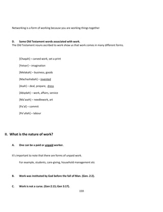 Networking is a form of working because you are working things together



    D.   Some Old Testament words associated with work.
    The Old Testament nouns ascribed to work show us that work comes in many different forms.



          [Chaqah] – carved work, set a print

          [Yetser] – imagination

          [Melakah] – business, goods

          [Machashabah] – invented

          [Asah] – deal, prepare, dress

          [Abiydah] – work, affairs, service

          [Ma’aseh] – needlework, art

          [Pa’al] – commit

          [Pe’ullah] – labour




II. What is the nature of work?

    A.    One can be a paid or unpaid worker.


    It’s important to note that there are forms of unpaid work.

          For example, students, care-giving, household management etc



    B.    Work was instituted by God before the fall of Man. (Gen. 2:2).


    C.    Work is not a curse. (Gen 2:15; Gen 3:17).
                                                            159
 