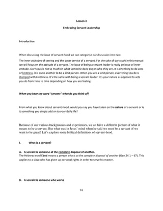 Lesson 3

                                     Embracing Servant Leadership



Introduction



When discussing the issue of servant-hood we can categorise our discussion into two:
The inner attitudes of serving and the outer service of a servant. For the sake of our study in this manual
we will focus on the attitude of a servant. The issue of being a servant leader is really an issue of inner
attitude. Our focus is not so much on what someone does but on who they are. It is one thing to do acts
of kindness, it is quite another to be a kind person. When you are a kind person, everything you do is
stamped with kindliness. It’s the same with being a servant leader; it’s your nature as opposed to acts
you do from time to time depending on how you are feeling.



When you hear the word “servant” what do you think of?



From what you know about servant-hood, would you say you have taken on the nature of a servant or is
it something you simply add on to your daily life?



Because of our various backgrounds and experiences, we all have a different picture of what it
means to be a servant. But what was in Jesus’ mind when he said we must be a servant of we
want to be great? Let’s explore some biblical definitions of servant-hood.


I.      What is a servant?


A. A servant is someone at the complete disposal of another.
The Hebrew word Ebed means a person who is at the complete disposal of another (Gen.24:1 – 67). This
applies to a slave who has given up personal rights in order to serve his master.




B. A servant is someone who works


                                                    16
 