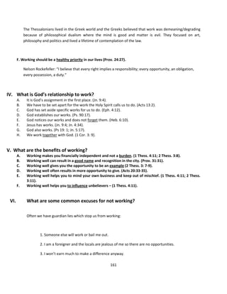 The Thessalonians lived in the Greek world and the Greeks believed that work was demeaning/degrading
            because of philosophical dualism where the mind is good and matter is evil. They focused on art,
            philosophy and politics and lived a lifetime of contemplation of the law.



       F. Working should be a healthy priority in our lives (Prov. 24:27).

            Nelson Rockefeller: “I believe that every right implies a responsibility; every opportunity, an obligation,
            every possession, a duty.”



IV. What is God’s relationship to work?
       A.     It is God’s assignment in the first place. (Jn. 9:4).
       B.     We have to be set apart for the work the Holy Spirit calls us to do. (Acts 13:2).
       C.     God has set aside specific works for us to do. (Eph. 4:12).
       D.     God establishes our works. (Ps. 90:17).
       E.     God notices our works and does not forget them. (Heb. 6:10).
       F.     Jesus has works. (Jn. 9:4; Jn. 4:34).
       G.     God also works. (Ps 19: 1; Jn. 5:17).
       H.     We work together with God. (1 Cor. 3: 9).


V. What are the benefits of working?
       A.     Working makes you financially independent and not a burden. (1 Thess. 4:11; 2 Thess. 3:8).
       B.     Working well can result in a good name and recognition in the city. (Prov. 31:31).
       C.     Working well gives you the opportunity to be an example (2 Thess. 3: 7-9).
       D.     Working well often results in more opportunity to give. (Acts 20:33-35).
       E.     Working well helps you to mind your own business and keep out of mischief. (1 Thess. 4:11; 2 Thess.
              3:11).
       F.     Working well helps you to influence unbelievers – (1 Thess. 4:11).


 VI.          What are some common excuses for not working?

              Often we have guardian lies which stop us from working:



                      1. Someone else will work or bail me out.

                      2. I am a foreigner and the locals are jealous of me so there are no opportunities.

                      3. I won’t earn much to make a difference anyway.

                                                                  161
 