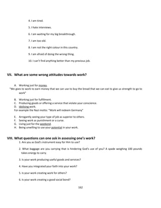 4. I am tired.

                 5. I hate interviews.

                 6. I am waiting for my big breakthrough.

                 7. I am too old.

                 8. I am not the right colour in this country.

                 9. I am afraid of doing the wrong thing.

                 10. I can’t find anything better than my previous job.



VII. What are some wrong attitudes towards work?

    A. Working just for money.
 “We goes to work to earn money that we can use to buy the bread that we can eat to give us strength to go to
       work”

    B. Working just for fulfillment.
    C. Producing goods or offering a service that violate your conscience.
    D. Idolising work.
    For example the Nazi motto: “Work will redeem Germany”

    E.   Arrogantly seeing your type of job as superior to others.
    F.   Seeing work as punishment or a curse.
    G.   Living just for the weekend.
    H.   Being unwilling to use your potential in your work.


VIII. What questions can one ask in assessing one’s work?
         1. Are you as God’s instrument easy for Him to use?

         2. What baggage are you carrying that is hindering God’s use of you? A spade weighing 100 pounds
           takes energy to carry.

         3. Is your work producing useful goods and services?

         4. Have you integrated your faith into your work?

         5. Is your work creating work for others?

         6. Is your work creating a good social bond?

                                                                 162
 