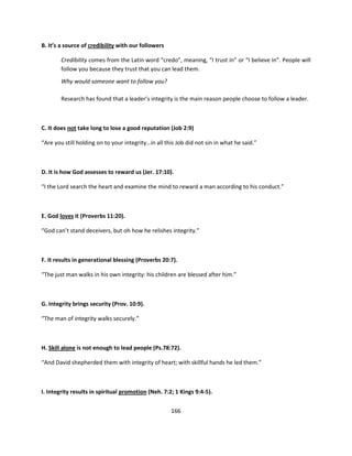B. It’s a source of credibility with our followers

        Credibility comes from the Latin word “credo”, meaning, “I trust in” or “I believe in”. People will
        follow you because they trust that you can lead them.
        Why would someone want to follow you?

        Research has found that a leader’s integrity is the main reason people choose to follow a leader.



C. It does not take long to lose a good reputation (Job 2:9)

“Are you still holding on to your integrity…in all this Job did not sin in what he said.”



D. It is how God assesses to reward us (Jer. 17:10).

“I the Lord search the heart and examine the mind to reward a man according to his conduct.”



E. God loves it (Proverbs 11:20).

“God can’t stand deceivers, but oh how he relishes integrity.”



F. It results in generational blessing (Proverbs 20:7).

“The just man walks in his own integrity: his children are blessed after him.”



G. Integrity brings security (Prov. 10:9).

“The man of integrity walks securely.”



H. Skill alone is not enough to lead people (Ps.78:72).

“And David shepherded them with integrity of heart; with skillful hands he led them.”



I. Integrity results in spiritual promotion (Neh. 7:2; 1 Kings 9:4-5).


                                                     166
 