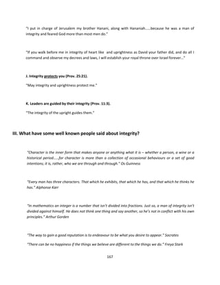 “I put in charge of Jerusalem my brother Hanani, along with Hananiah……because he was a man of
      integrity and feared God more than most men do.”



      “If you walk before me in integrity of heart like and uprightness as David your father did, and do all I
      command and observe my decrees and laws, I will establish your royal throne over Israel forever…”



      J. Integrity protects you (Prov. 25:21).

      “May integrity and uprightness protect me.”



      K. Leaders are guided by their integrity (Prov. 11:3).

      “The integrity of the upright guides them.”




III. What have some well known people said about integrity?


      “Character is the inner form that makes anyone or anything what it is – whether a person, a wine or a
      historical period……for character is more than a collection of occasional behaviours or a set of good
      intentions; it is, rather, who we are through and through.” Os Guinness



      “Every man has three characters. That which he exhibits, that which he has, and that which he thinks he
      has.” Alphonse Karr



      “In mathematics an integer is a number that isn’t divided into fractions. Just so, a man of integrity isn’t
      divided against himself. He does not think one thing and say another, so he’s not in conflict with his own
      principles.” Arthur Gorden



      “The way to gain a good reputation is to endeavour to be what you desire to appear.” Socrates

      “There can be no happiness if the things we believe are different to the things we do.” Freya Stark


                                                         167
 