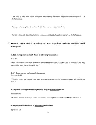 “The glory of great men should always be measured by the means they have used to acquire it.” LA
    Rochefoucauld.



    “To know what is right to do and not do it is the worst cowardice.” Confucius



    “Perfect valour is to do without witness what one would do before all the world.” LA Rochefoucauld.



IV. What are some ethical considerations with regards to duties of employers and
    managers?


   A. Both management and staff should be a blessing to each other

   Ruth 2:4

   “Now behold Boaz came from Bethlehem and said to the reapers, ‘May the Lord be with you.’ And they
   said to him, ‘May the Lord be with you.’”



   B. We should generate our business by just means.
   Proverbs 28:16

   “A leader who is a great oppressor lacks understanding, but he who hates unjust gain will prolong his
   days.”



   C. Employers should practice equity knowing they are accountable to God.

   Colossians 4:1

   “Masters, grant to your slaves justice and fairness, knowing that you too have a Master in heaven.”



   D. Employers should not lead by threatening their workers.

   Ephesians 6:9
                                                       168
 