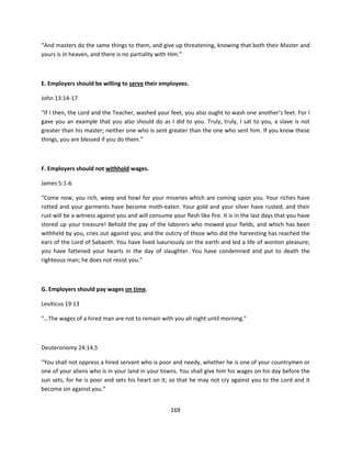 “And masters do the same things to them, and give up threatening, knowing that both their Master and
yours is in heaven, and there is no partiality with Him.”



E. Employers should be willing to serve their employees.

John 13:14-17

“If I then, the Lord and the Teacher, washed your feet, you also ought to wash one another’s feet. For I
gave you an example that you also should do as I did to you. Truly, truly, I sat to you, a slave is not
greater than his master; neither one who is sent greater than the one who sent him. If you know these
things, you are blessed if you do them.”



F. Employers should not withhold wages.

James 5:1-6

“Come now, you rich, weep and howl for your miseries which are coming upon you. Your riches have
rotted and your garments have become moth-eaten. Your gold and your silver have rusted; and their
rust will be a witness against you and will consume your flesh like fire. It is in the last days that you have
stored up your treasure! Behold the pay of the laborers who mowed your fields, and which has been
withheld by you, cries out against you; and the outcry of those who did the harvesting has reached the
ears of the Lord of Sabaoth. You have lived luxuriously on the earth and led a life of wonton pleasure;
you have fattened your hearts in the day of slaughter. You have condemned and put to death the
righteous man; he does not resist you.”



G. Employers should pay wages on time.

Leviticus 19:13

“…The wages of a hired man are not to remain with you all night until morning.”



Deuteronomy 24:14,5

“You shall not oppress a hired servant who is poor and needy, whether he is one of your countrymen or
one of your aliens who is in your land in your towns. You shall give him his wages on his day before the
sun sets, for he is poor and sets his heart on it; so that he may not cry against you to the Lord and it
become sin against you.”


                                                     169
 