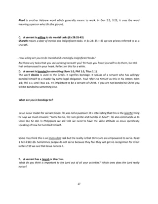 Abad is another Hebrew word which generally means to work. In Gen 2:5; 3:23, it uses the word
meaning a person who tills the ground.



C. A servant is willing to do menial tasks (Ex 28:35-43)
Sharath means a doer of menial and insignificant tasks. In Ex 28: 35 – 43 we see priests referred to as a
sharath.



How wiling are you to do menial and seemingly insignificant tasks?
Are there any tasks that you see as being beneath you? Perhaps you force yourself to do them, but still
feel embarrassed in your heart. Reflect on this for a while.
D. A servant is bonded to something (Rom 1:1; Phil 1:1; Titus 1:1)
The word doulos is used in the Greek. It signifies bondage. It speaks of a servant who has willingly
bonded himself to a master by some legal obligation. Paul refers to himself as this in his letters: Rom
1:1; Phil 1:1; and Titus 1:1. It’s important to be a servant of Christ. If you are not bonded to Christ you
will be bonded to something else.



What are you in bondage to?



 Jesus is our model for servant-hood. He was not a pushover. It is interesting that this is the specific thing
he says we must emulate; “Come to me, for I am gentle and humble in heart”. He also commands us to
serve like he did. In Philippians we are told we need to have the same attitude as Jesus specifically
speaking of how he humbled himself.



Some may think this is an impossible task but the reality is that Christians are empowered to serve. Read
1 Pet 4:10,11b. Sometimes people do not serve because they feel they will get no recognition for it but
in Rev 2:19 we see that Jesus notices it.



E. A servant has a target or direction
What do you think is important to the Lord out of all your activities? Which ones does the Lord really
notice?




                                                     17
 