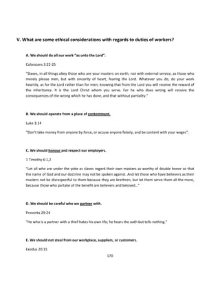 V. What are some ethical considerations with regards to duties of workers?


    A. We should do all our work “as unto the Lord”.

    Colossians 3:22-25

    “Slaves, in all things obey those who are your masters on earth, not with external service, as those who
    merely please men, but with sincerity of heart, fearing the Lord. Whatever you do, do your work
    heartily, as for the Lord rather than for men; knowing that from the Lord you will receive the reward of
    the inheritance. It is the Lord Christ whom you serve. For he who does wrong will receive the
    consequences of the wrong which he has done, and that without partiality.”



    B. We should operate from a place of contentment.

    Luke 3:14

    “Don’t take money from anyone by force, or accuse anyone falsely, and be content with your wages”.



    C. We should honour and respect our employers.

    1 Timothy 6:1,2

    “Let all who are under the yoke as slaves regard their own masters as worthy of double honor so that
    the name of God and our doctrine may not be spoken against. And let those who have believers as their
    masters not be disrespectful to them because they are brethren, but let them serve them all the more,
    because those who partake of the benefit are believers and beloved…”



    D. We should be careful who we partner with.

    Proverbs 29:24

    “He who is a partner with a thief hates his own life; he hears the oath but tells nothing.”



    E. We should not steal from our workplace, suppliers, or customers.

    Exodus 20:15
                                                        170
 