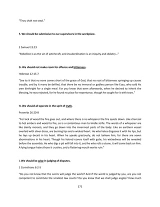 “Thou shalt not steal.”



F. We should be submissive to our supervisors in the workplace.



1 Samuel 15:23

“Rebellion is as the sin of witchcraft, and insubordination is an iniquity and idolatry…”



G. We should not make room for offence and bitterness.

Hebrews 12:15-7

“See to it that no none comes short of the grace of God; that no root of bitterness springing up causes
trouble, and by it many be defiled, that there be no immoral or godless person like Esau, who sold his
own birthright for a single meal. For you know that even afterwards, when he desired to inherit the
blessing, he was rejected, for he found no place for repentance, though he sought for it with tears.”



H. We should all operate in the sprit of truth.

Proverbs 26:20-8

“For lack of wood the fire goes out, and where there is no whisperer the fire quiets down. Like charcoal
to hot embers and wood to fire, so is a contentious man to kindle strife. The words of a whisperer are
like dainty morsels, and they go down into the innermost parts of the body. Like an earthern vessel
overlaid with silver dross, are burning lips and a wicked heart. He who hates disguises it with his lips, but
he lays up deceit in his heart. When he speaks graciously, do not believe him, for there are seven
abominations in his heart. Though his hatred covers itself with guile, his wickedness will be revealed
before the assembly. He who digs a pit will fall into it, and he who rolls a stone, it will come back on him.
A lying tongue hates those it crushes, and a flattering mouth works ruin.”



I. We should be wise in judging of disputes.

1 Corinthians 6:2-5

“Do you not know that the saints will judge the world? And if the world is judged by you, are you not
competent to constitute the smallest law courts? Do you know that we shall judge angles? How much

                                                    171
 